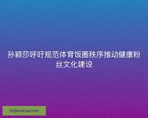孙颖莎呼吁规范体育饭圈秩序推动健康粉丝文化建设 孙颖莎呼吁规范体育饭圈秩序推动健康粉丝文化建设
