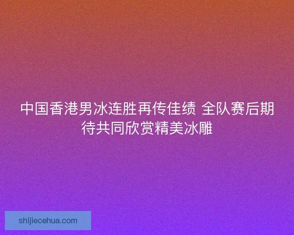 中国香港男冰连胜再传佳绩 全队赛后期待共同欣赏精美冰雕