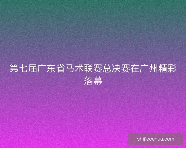 第七届广东省马术联赛总决赛在广州精彩落幕